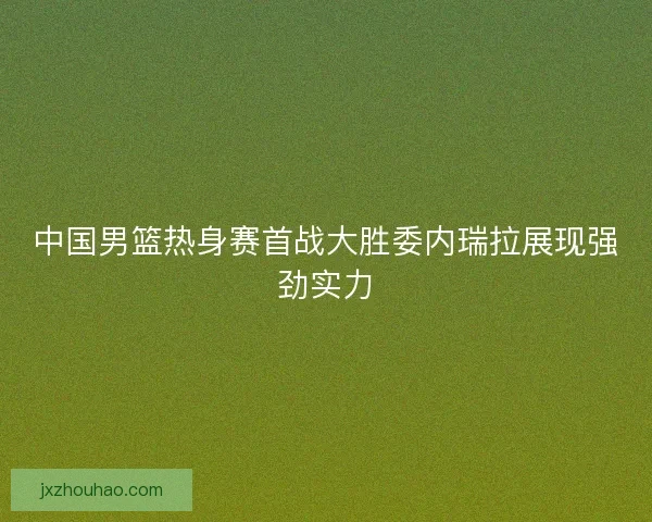 中国男篮热身赛首战大胜委内瑞拉展现强劲实力