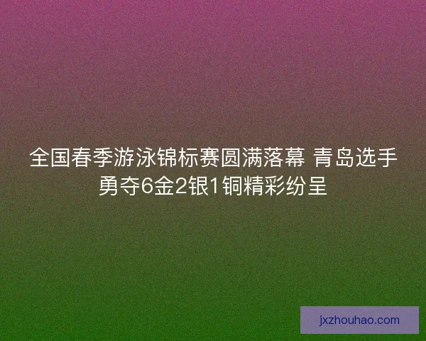 全国春季游泳锦标赛圆满落幕 青岛选手勇夺6金2银1铜精彩纷呈