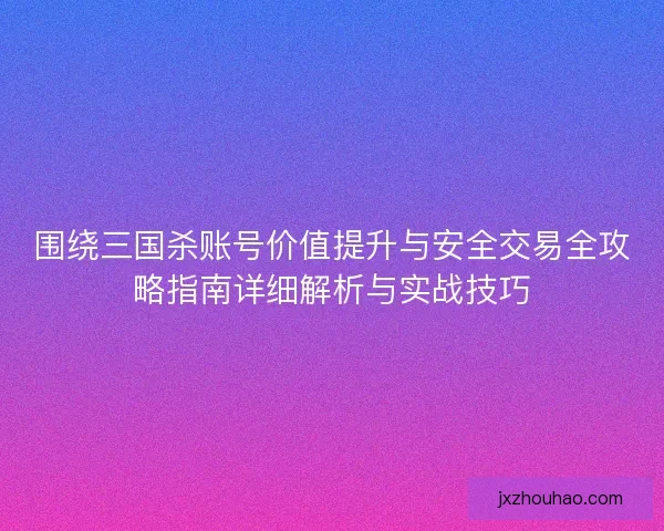 围绕三国杀账号价值提升与安全交易全攻略指南详细解析与实战技巧