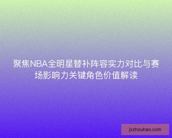 聚焦NBA全明星替补阵容实力对比与赛场影响力关键角色价值解读