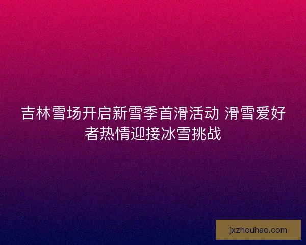 吉林雪场开启新雪季首滑活动 滑雪爱好者热情迎接冰雪挑战