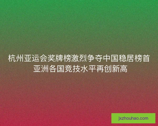 杭州亚运会奖牌榜激烈争夺中国稳居榜首 亚洲各国竞技水平再创新高