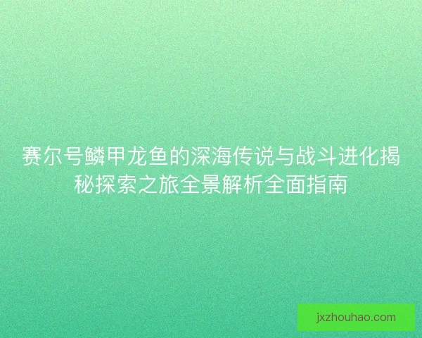 赛尔号鳞甲龙鱼的深海传说与战斗进化揭秘探索之旅全景解析全面指南