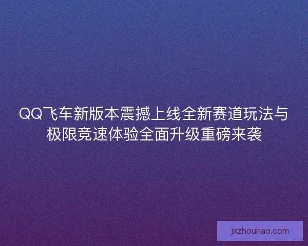 QQ飞车新版本震撼上线全新赛道玩法与极限竞速体验全面升级重磅来袭