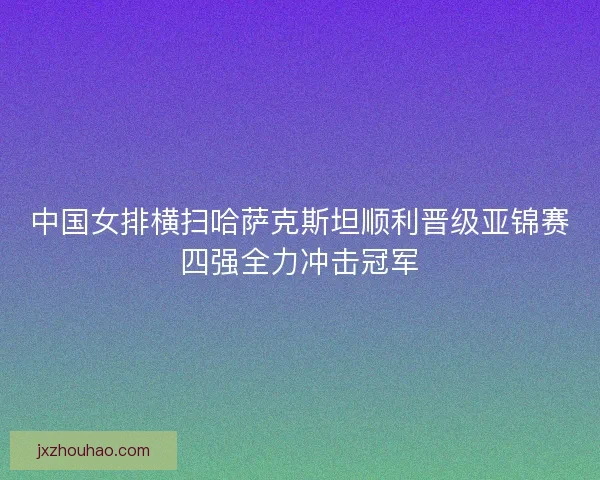 中国女排横扫哈萨克斯坦顺利晋级亚锦赛四强全力冲击冠军