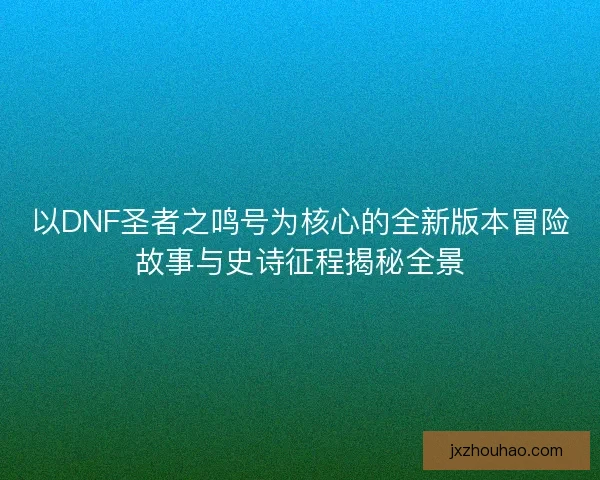 以DNF圣者之鸣号为核心的全新版本冒险故事与史诗征程揭秘全景