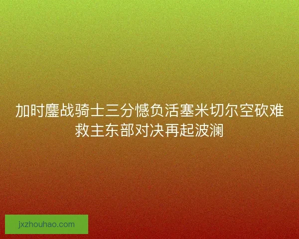 加时鏖战骑士三分憾负活塞米切尔空砍难救主东部对决再起波澜