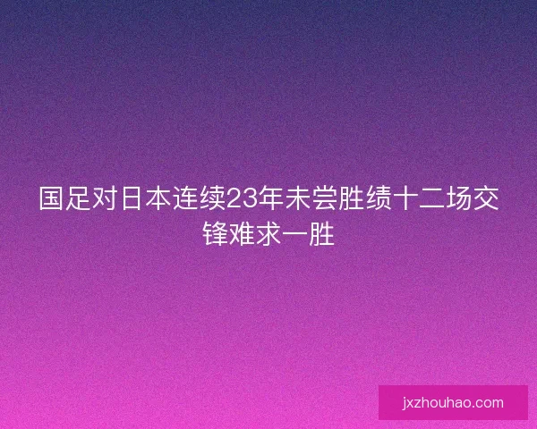 国足对日本连续23年未尝胜绩十二场交锋难求一胜