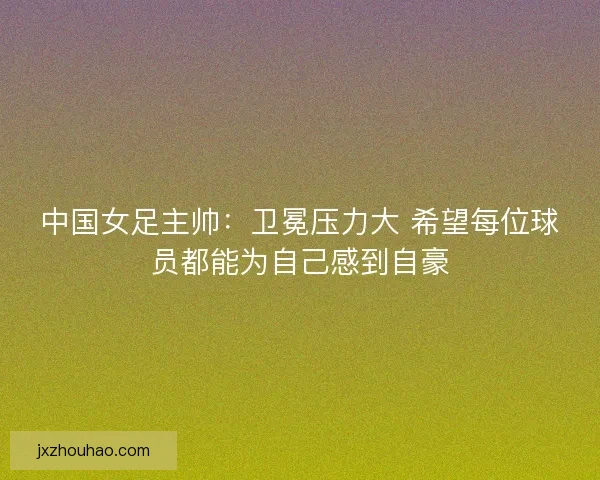 中国女足主帅：卫冕压力大 希望每位球员都能为自己感到自豪
