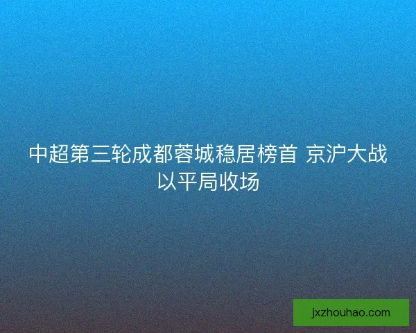 中超第三轮成都蓉城稳居榜首 京沪大战以平局收场