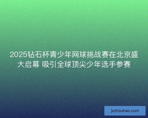 2025钻石杯青少年网球挑战赛在北京盛大启幕 吸引全球顶尖少年选手参赛