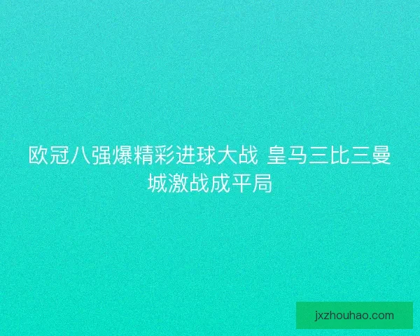 欧冠八强爆精彩进球大战 皇马三比三曼城激战成平局 欧冠八强爆精彩进球大战 皇马三比三曼城激战成平局