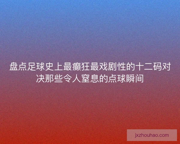 盘点足球史上最癫狂最戏剧性的十二码对决那些令人窒息的点球瞬间 盘点足球史上最癫狂最戏剧性的十二码对决那些令人窒息的点球瞬间