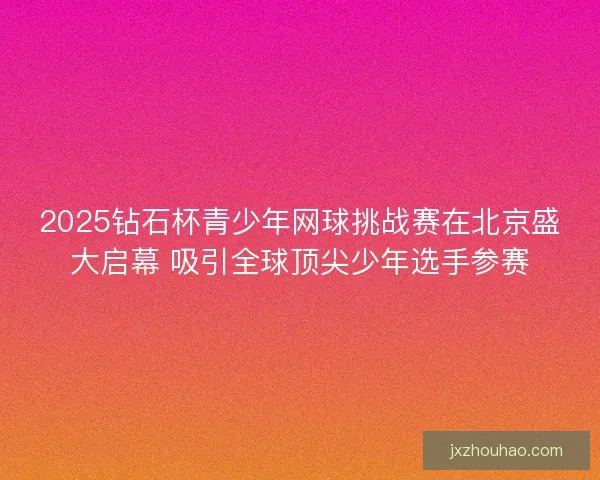 2025钻石杯青少年网球挑战赛在北京盛大启幕 吸引全球顶尖少年选手参赛