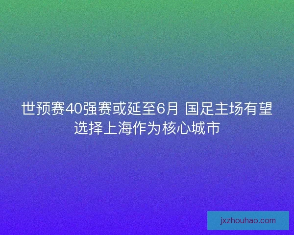世预赛40强赛或延至6月 国足主场有望选择上海作为核心城市