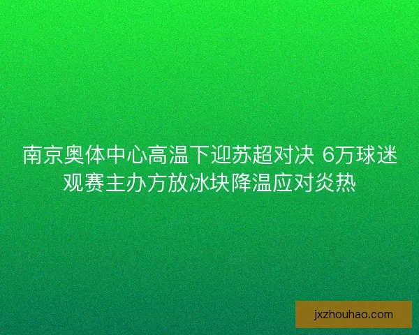南京奥体中心高温下迎苏超对决 6万球迷观赛主办方放冰块降温应对炎热