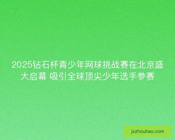 2025钻石杯青少年网球挑战赛在北京盛大启幕 吸引全球顶尖少年选手参赛