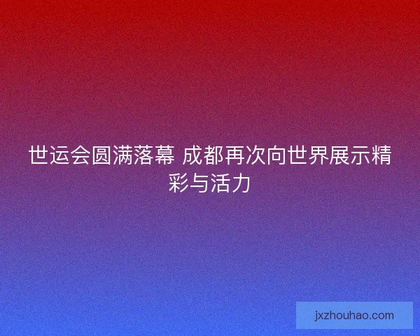 世运会圆满落幕 成都再次向世界展示精彩与活力