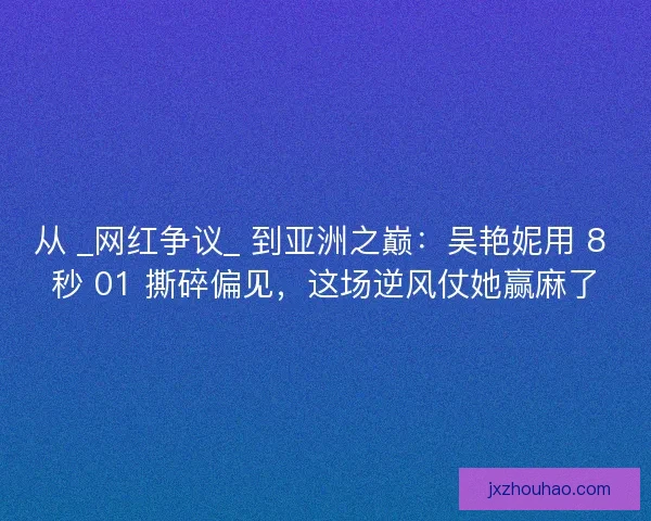从 _网红争议_ 到亚洲之巅：吴艳妮用 8 秒 01 撕碎偏见，这场逆风仗她赢麻了