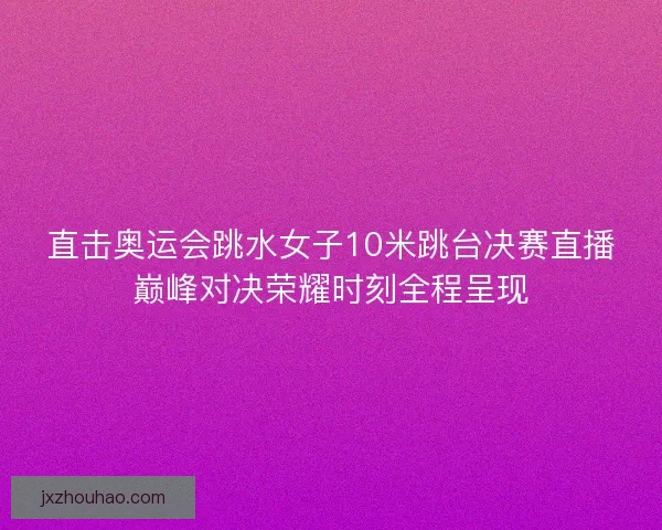 直击奥运会跳水女子10米跳台决赛直播巅峰对决荣耀时刻全程呈现