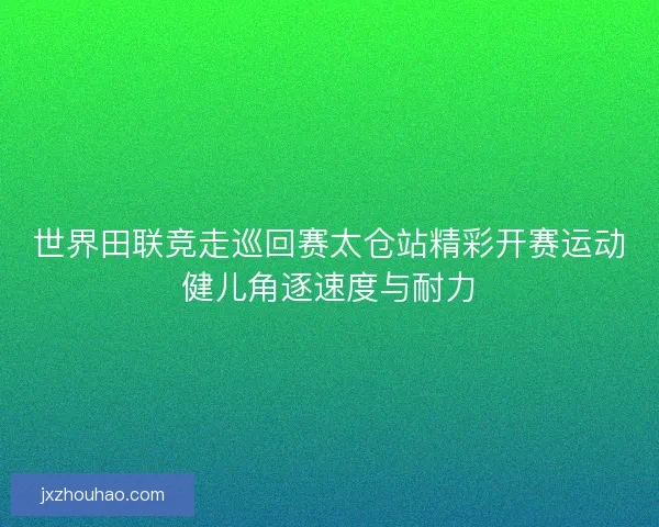 世界田联竞走巡回赛太仓站精彩开赛运动健儿角逐速度与耐力