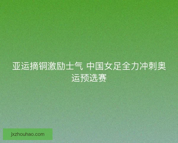 亚运摘铜激励士气 中国女足全力冲刺奥运预选赛