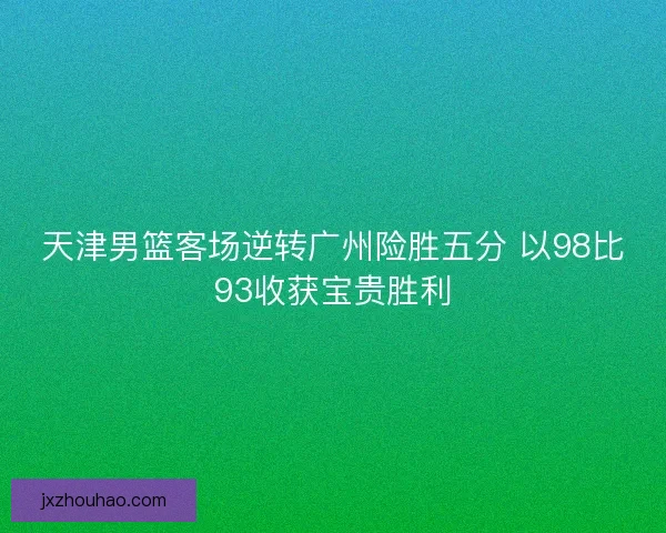 天津男篮客场逆转广州险胜五分 以98比93收获宝贵胜利