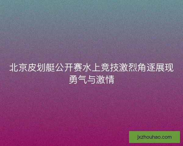 北京皮划艇公开赛水上竞技激烈角逐展现勇气与激情 北京皮划艇公开赛水上竞技激烈角逐展现勇气与激情