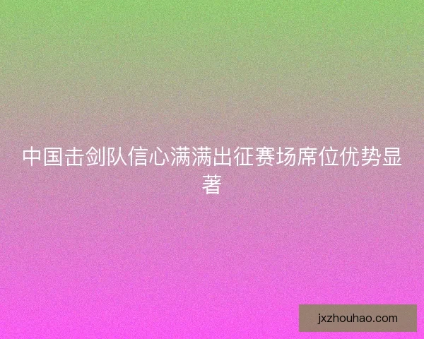 中国击剑队信心满满出征赛场席位优势显著 中国击剑队信心满满出征赛场席位优势显著