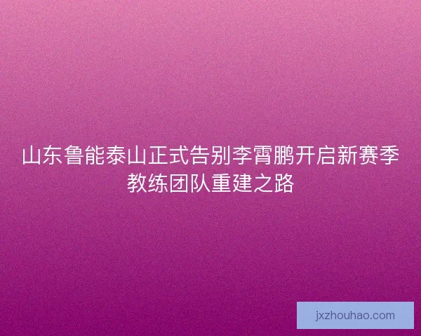 山东鲁能泰山正式告别李霄鹏开启新赛季教练团队重建之路 山东鲁能泰山正式告别李霄鹏开启新赛季教练团队重建之路